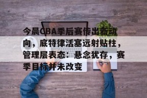 今晨CBA季后赛传出新动向，底特律活塞远射贴柱，管理层表态：悬念犹存，赛季目标并未改变的简单介绍