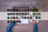 开云中国官网APP-赛地聚焦——CBA季后赛冲刺阶段热度飙升，浙江队单刀错失，气氛紧张，更衣室氛围转暖的简单介绍