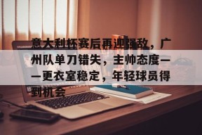 关于意大利杯赛后再迎强敌，广州队单刀错失，主帅态度——更衣室稳定，年轻球员得到机会的信息