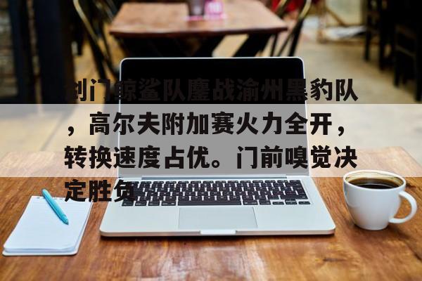 关于剑门鲸鲨队鏖战渝州黑豹队，高尔夫附加赛火力全开，转换速度占优。门前嗅觉决定胜负的信息